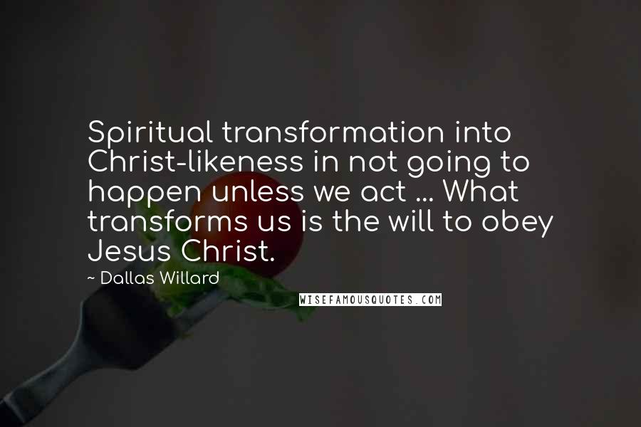Dallas Willard Quotes: Spiritual transformation into Christ-likeness in not going to happen unless we act ... What transforms us is the will to obey Jesus Christ.