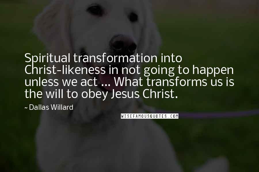 Dallas Willard Quotes: Spiritual transformation into Christ-likeness in not going to happen unless we act ... What transforms us is the will to obey Jesus Christ.