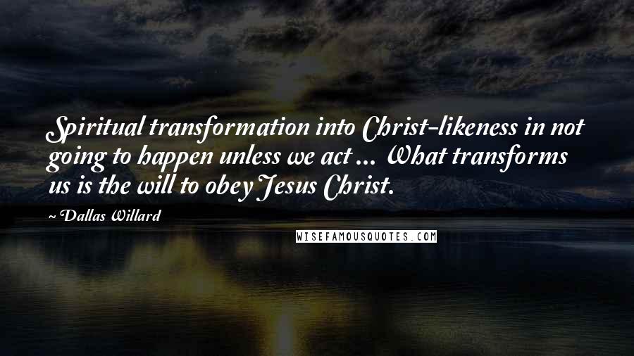 Dallas Willard Quotes: Spiritual transformation into Christ-likeness in not going to happen unless we act ... What transforms us is the will to obey Jesus Christ.