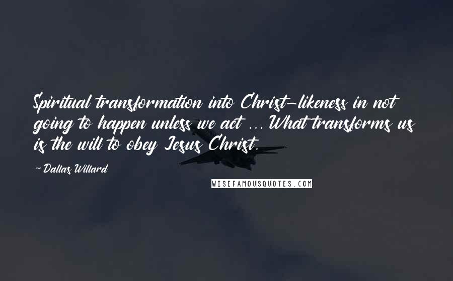 Dallas Willard Quotes: Spiritual transformation into Christ-likeness in not going to happen unless we act ... What transforms us is the will to obey Jesus Christ.