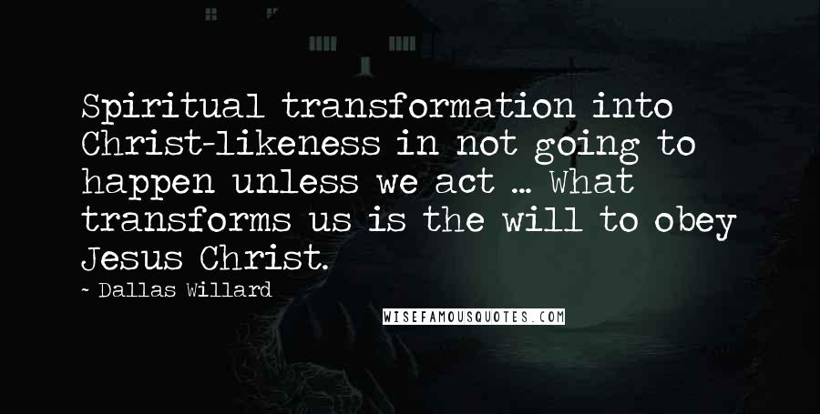 Dallas Willard Quotes: Spiritual transformation into Christ-likeness in not going to happen unless we act ... What transforms us is the will to obey Jesus Christ.