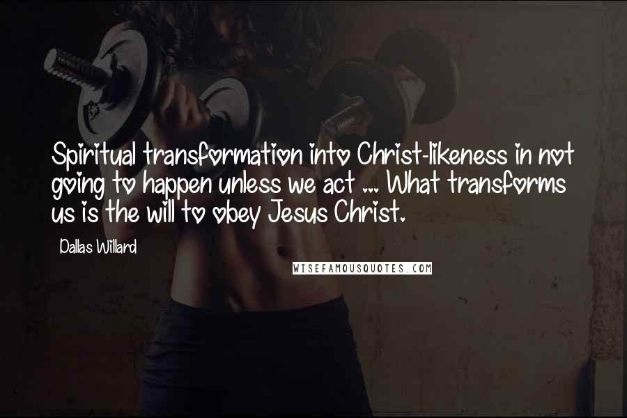 Dallas Willard Quotes: Spiritual transformation into Christ-likeness in not going to happen unless we act ... What transforms us is the will to obey Jesus Christ.