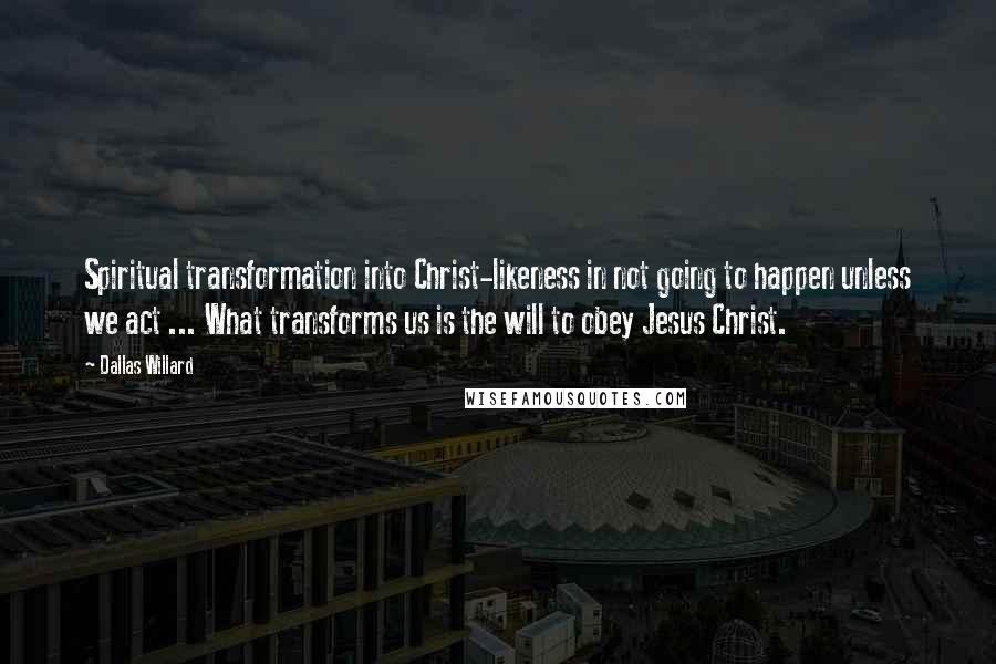 Dallas Willard Quotes: Spiritual transformation into Christ-likeness in not going to happen unless we act ... What transforms us is the will to obey Jesus Christ.