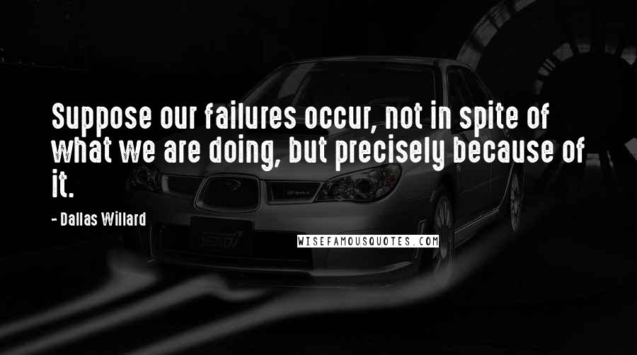 Dallas Willard Quotes: Suppose our failures occur, not in spite of what we are doing, but precisely because of it.