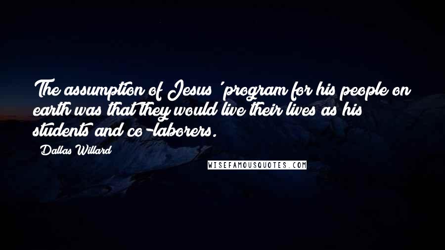 Dallas Willard Quotes: The assumption of Jesus' program for his people on earth was that they would live their lives as his students and co-laborers.