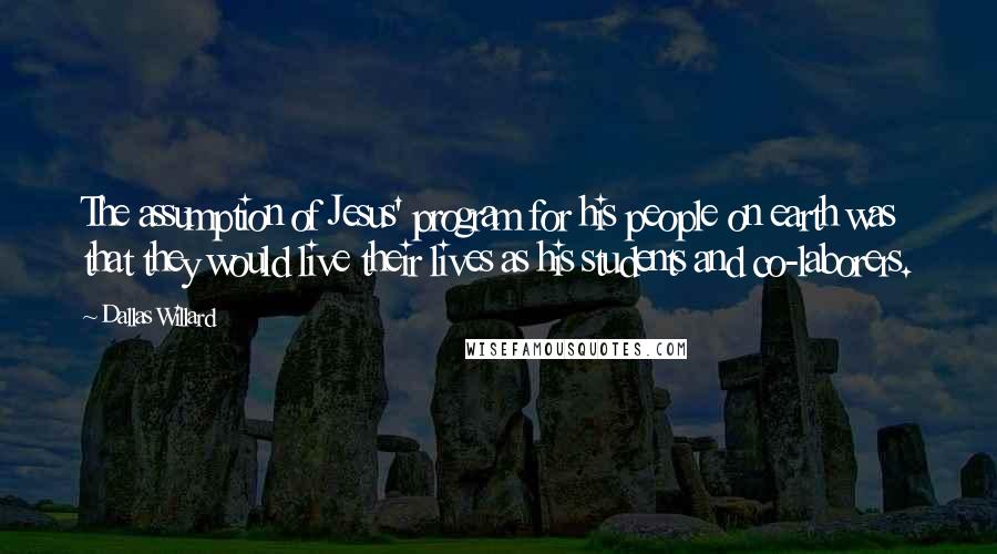 Dallas Willard Quotes: The assumption of Jesus' program for his people on earth was that they would live their lives as his students and co-laborers.