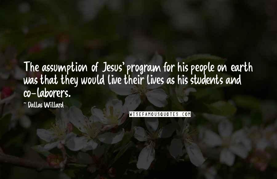 Dallas Willard Quotes: The assumption of Jesus' program for his people on earth was that they would live their lives as his students and co-laborers.