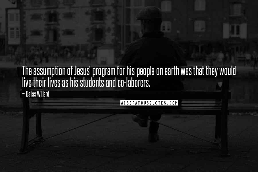 Dallas Willard Quotes: The assumption of Jesus' program for his people on earth was that they would live their lives as his students and co-laborers.