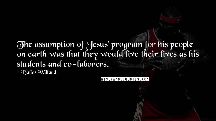 Dallas Willard Quotes: The assumption of Jesus' program for his people on earth was that they would live their lives as his students and co-laborers.