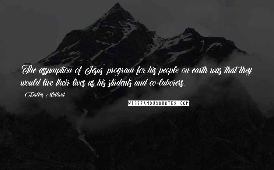 Dallas Willard Quotes: The assumption of Jesus' program for his people on earth was that they would live their lives as his students and co-laborers.