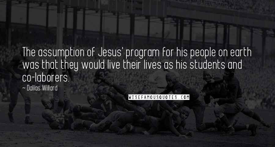 Dallas Willard Quotes: The assumption of Jesus' program for his people on earth was that they would live their lives as his students and co-laborers.