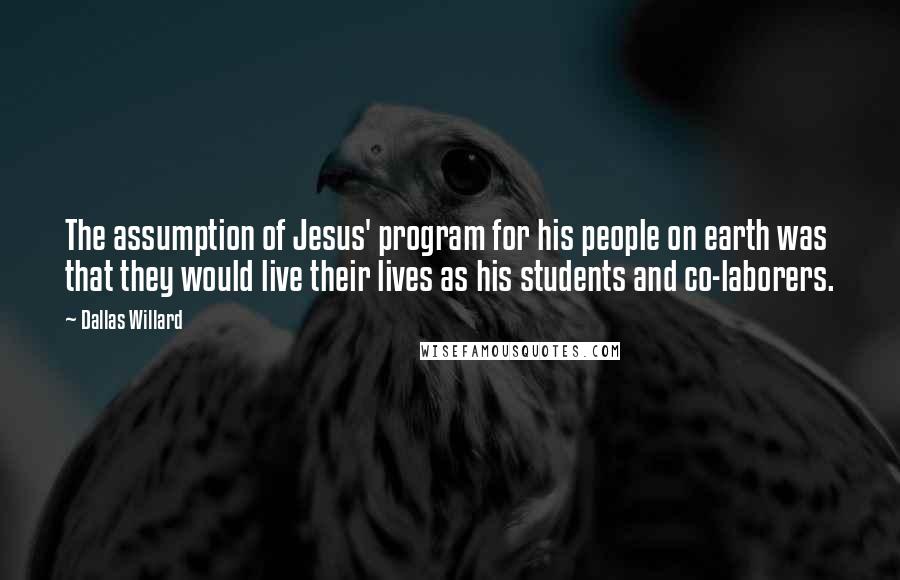 Dallas Willard Quotes: The assumption of Jesus' program for his people on earth was that they would live their lives as his students and co-laborers.