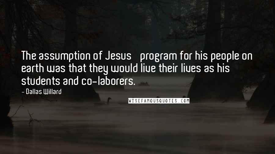 Dallas Willard Quotes: The assumption of Jesus' program for his people on earth was that they would live their lives as his students and co-laborers.
