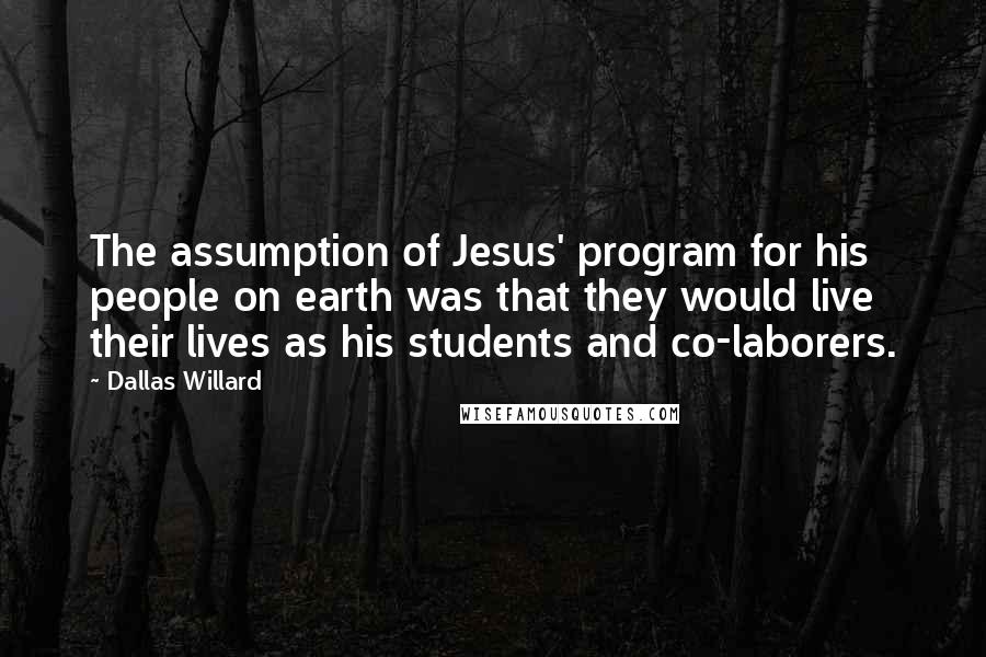 Dallas Willard Quotes: The assumption of Jesus' program for his people on earth was that they would live their lives as his students and co-laborers.