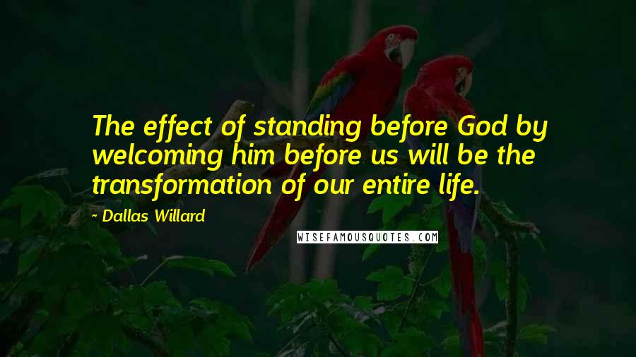 Dallas Willard Quotes: The effect of standing before God by welcoming him before us will be the transformation of our entire life.