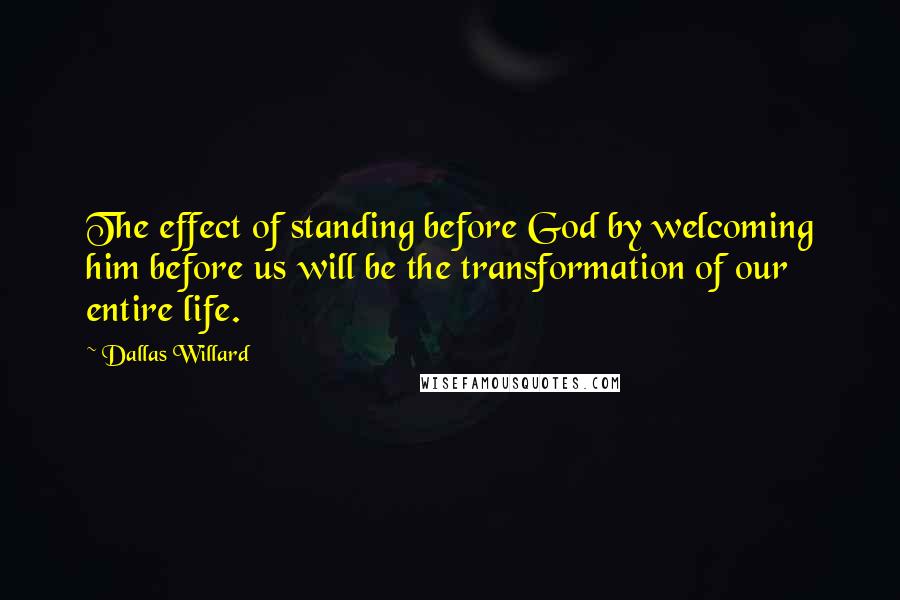 Dallas Willard Quotes: The effect of standing before God by welcoming him before us will be the transformation of our entire life.