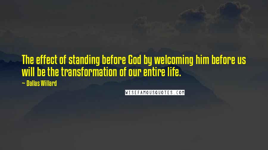 Dallas Willard Quotes: The effect of standing before God by welcoming him before us will be the transformation of our entire life.