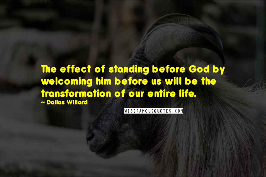 Dallas Willard Quotes: The effect of standing before God by welcoming him before us will be the transformation of our entire life.