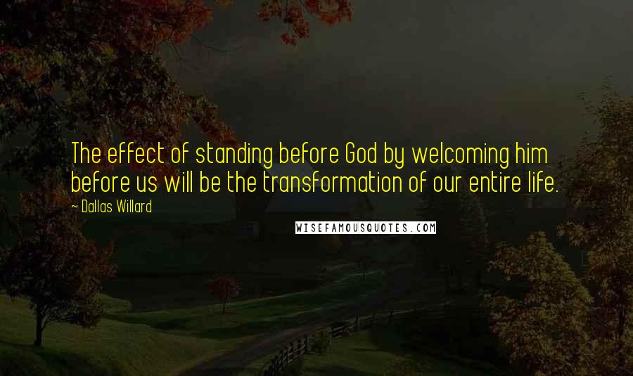 Dallas Willard Quotes: The effect of standing before God by welcoming him before us will be the transformation of our entire life.