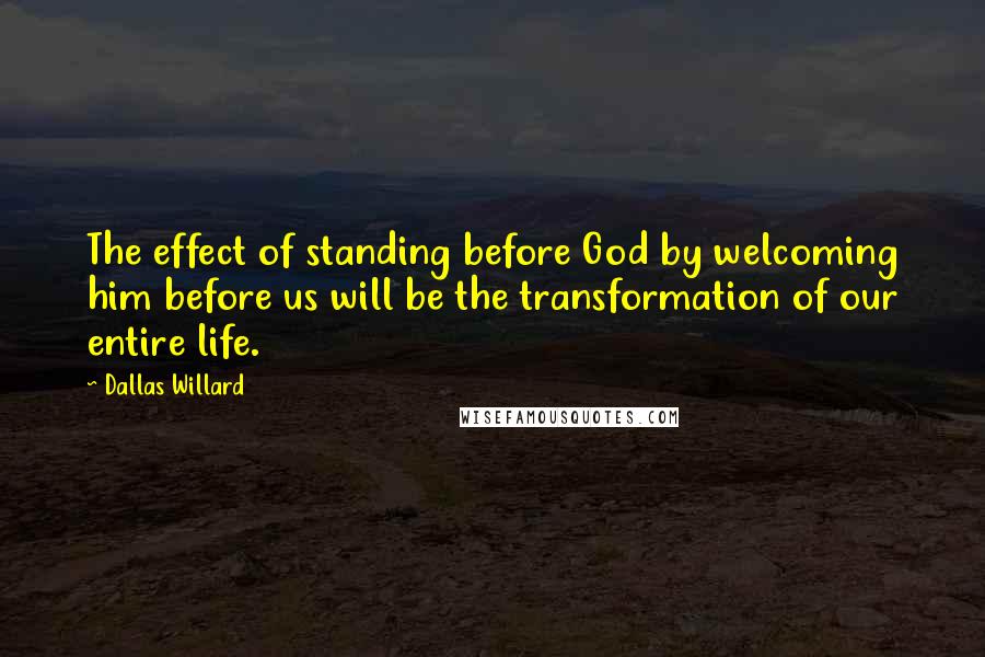 Dallas Willard Quotes: The effect of standing before God by welcoming him before us will be the transformation of our entire life.