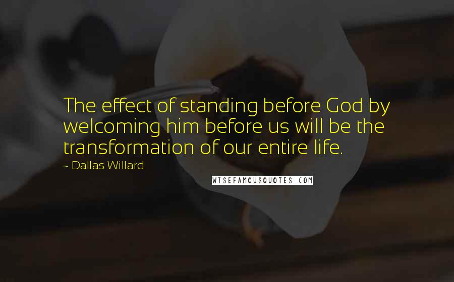 Dallas Willard Quotes: The effect of standing before God by welcoming him before us will be the transformation of our entire life.