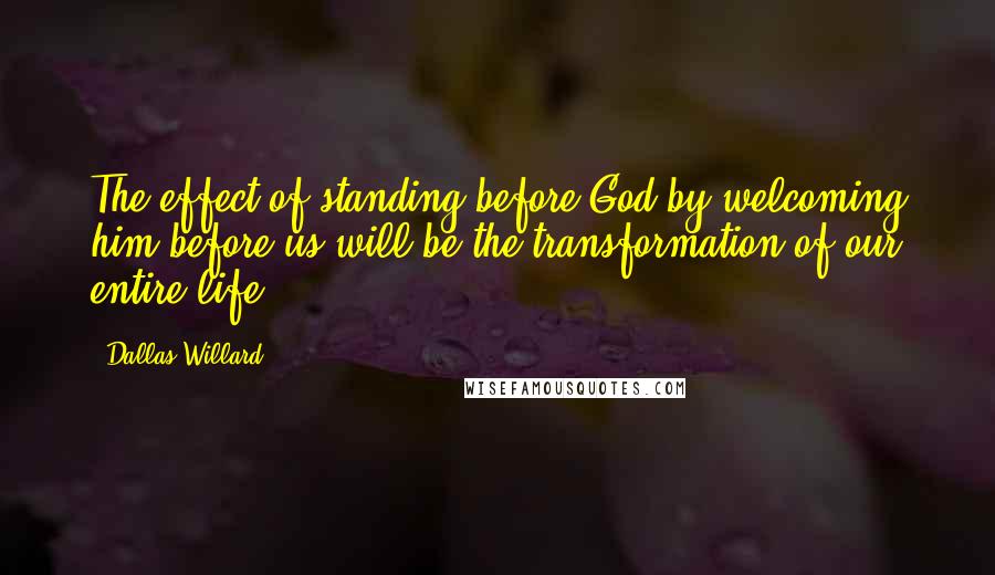 Dallas Willard Quotes: The effect of standing before God by welcoming him before us will be the transformation of our entire life.