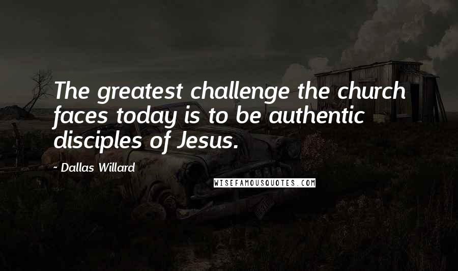 Dallas Willard Quotes: The greatest challenge the church faces today is to be authentic disciples of Jesus.