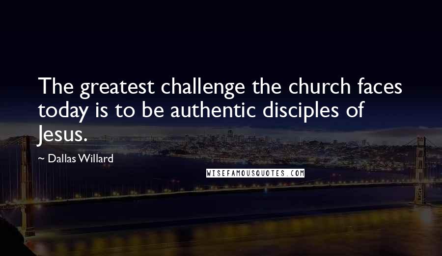 Dallas Willard Quotes: The greatest challenge the church faces today is to be authentic disciples of Jesus.