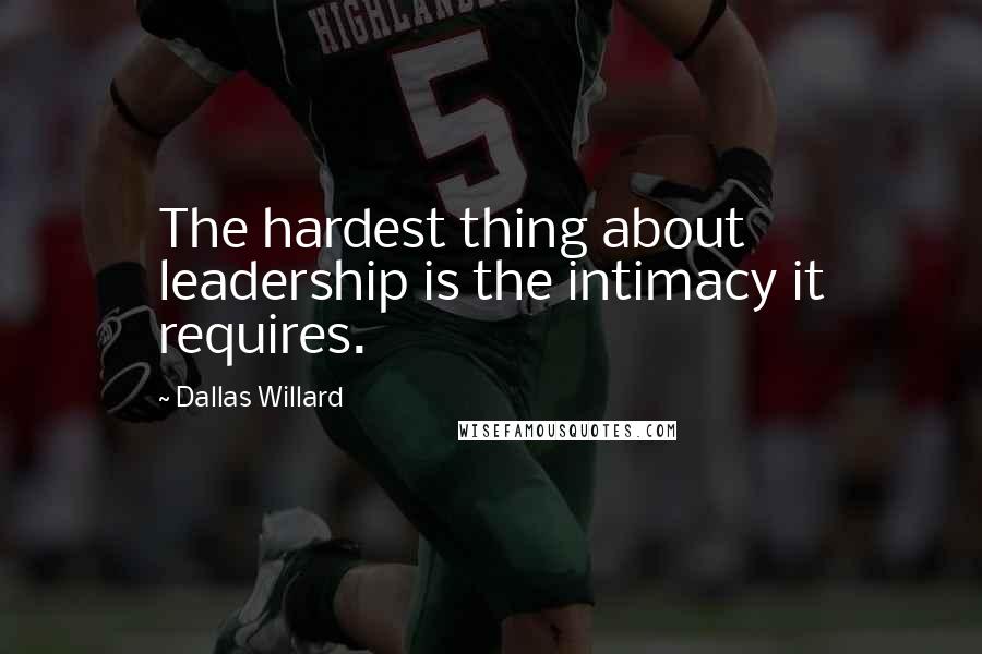 Dallas Willard Quotes: The hardest thing about leadership is the intimacy it requires.