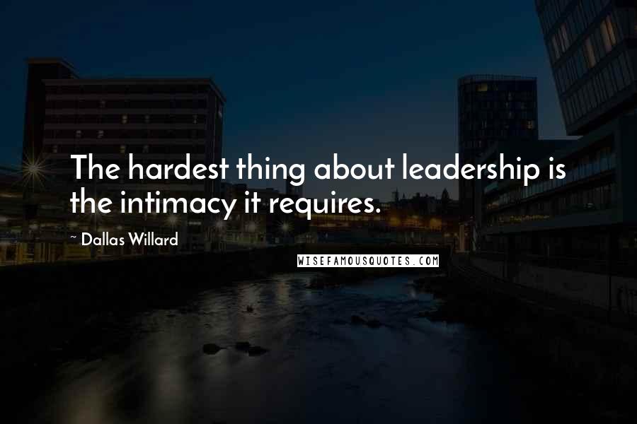 Dallas Willard Quotes: The hardest thing about leadership is the intimacy it requires.