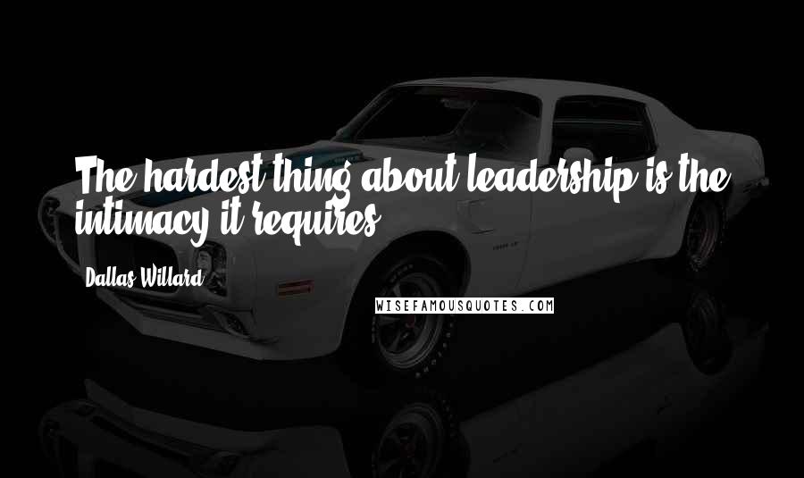 Dallas Willard Quotes: The hardest thing about leadership is the intimacy it requires.
