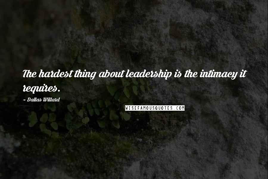 Dallas Willard Quotes: The hardest thing about leadership is the intimacy it requires.