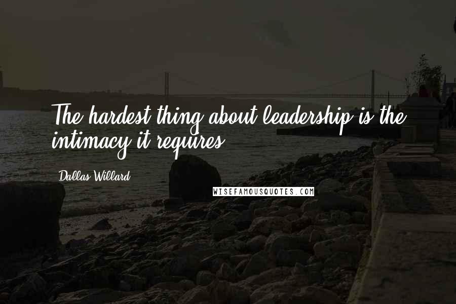 Dallas Willard Quotes: The hardest thing about leadership is the intimacy it requires.