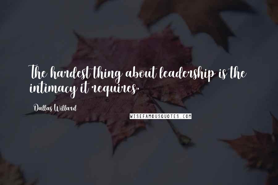 Dallas Willard Quotes: The hardest thing about leadership is the intimacy it requires.