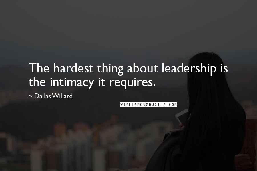 Dallas Willard Quotes: The hardest thing about leadership is the intimacy it requires.