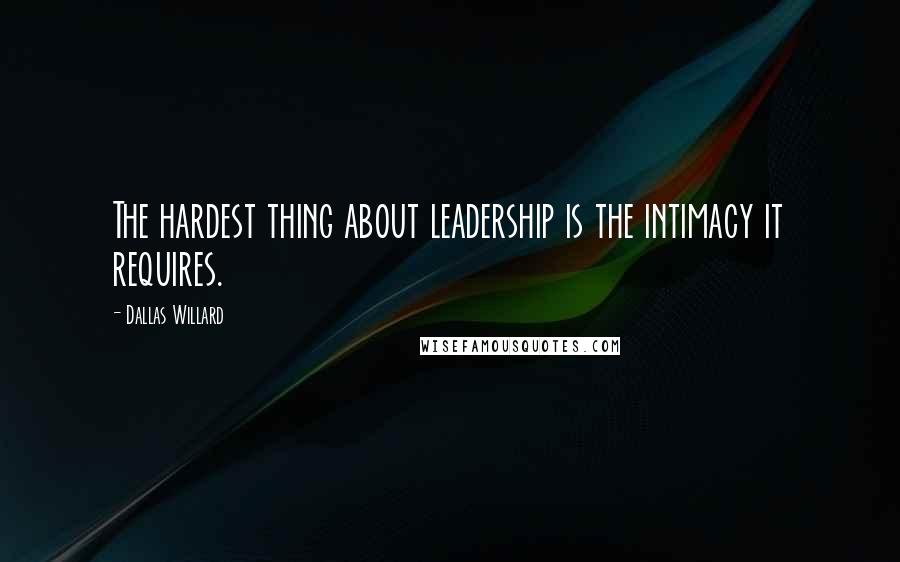 Dallas Willard Quotes: The hardest thing about leadership is the intimacy it requires.