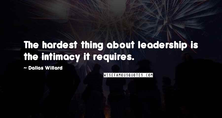 Dallas Willard Quotes: The hardest thing about leadership is the intimacy it requires.