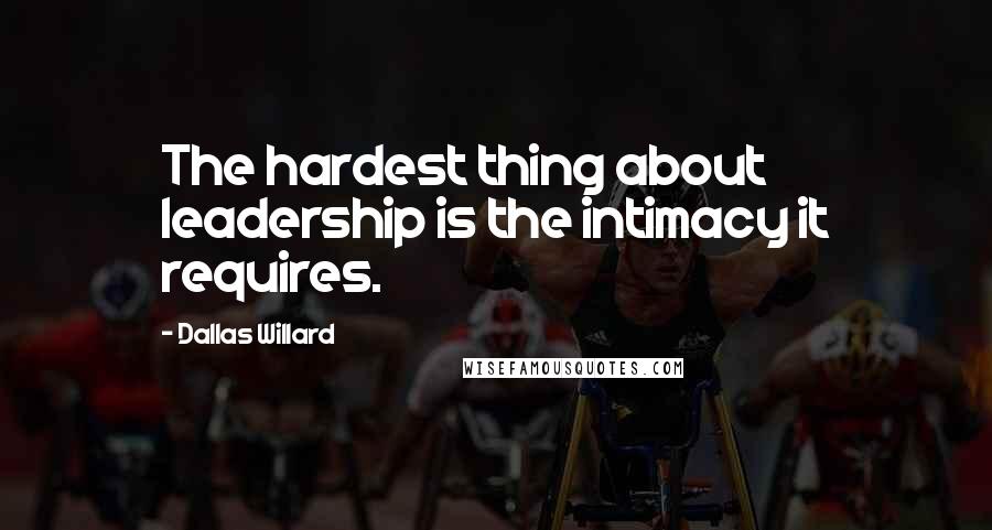 Dallas Willard Quotes: The hardest thing about leadership is the intimacy it requires.