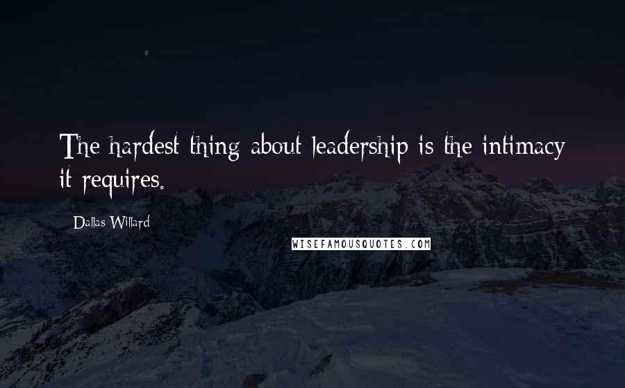 Dallas Willard Quotes: The hardest thing about leadership is the intimacy it requires.