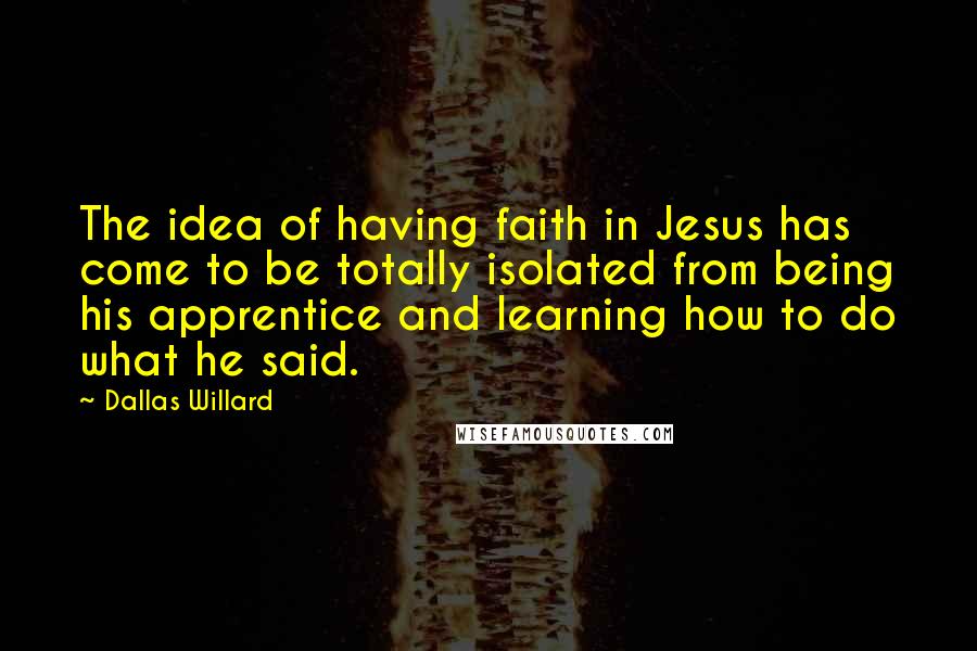 Dallas Willard Quotes: The idea of having faith in Jesus has come to be totally isolated from being his apprentice and learning how to do what he said.