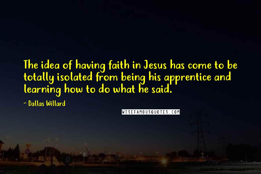 Dallas Willard Quotes: The idea of having faith in Jesus has come to be totally isolated from being his apprentice and learning how to do what he said.