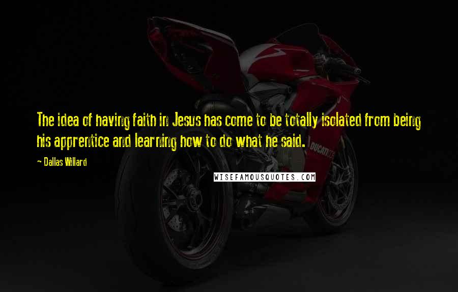 Dallas Willard Quotes: The idea of having faith in Jesus has come to be totally isolated from being his apprentice and learning how to do what he said.