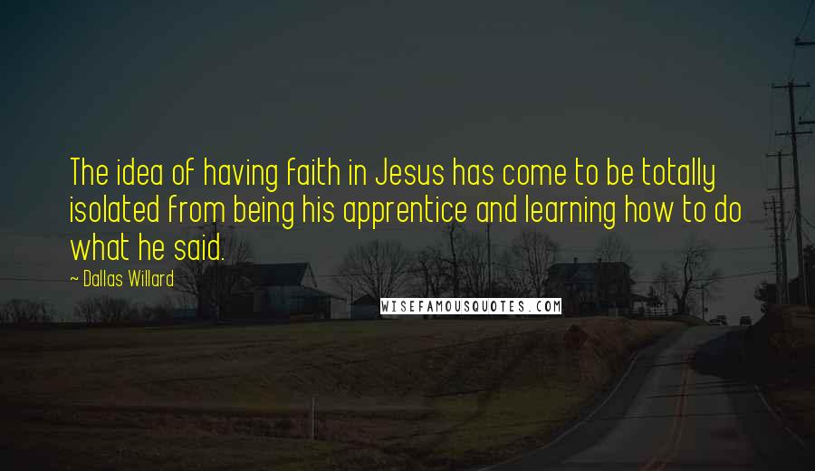 Dallas Willard Quotes: The idea of having faith in Jesus has come to be totally isolated from being his apprentice and learning how to do what he said.