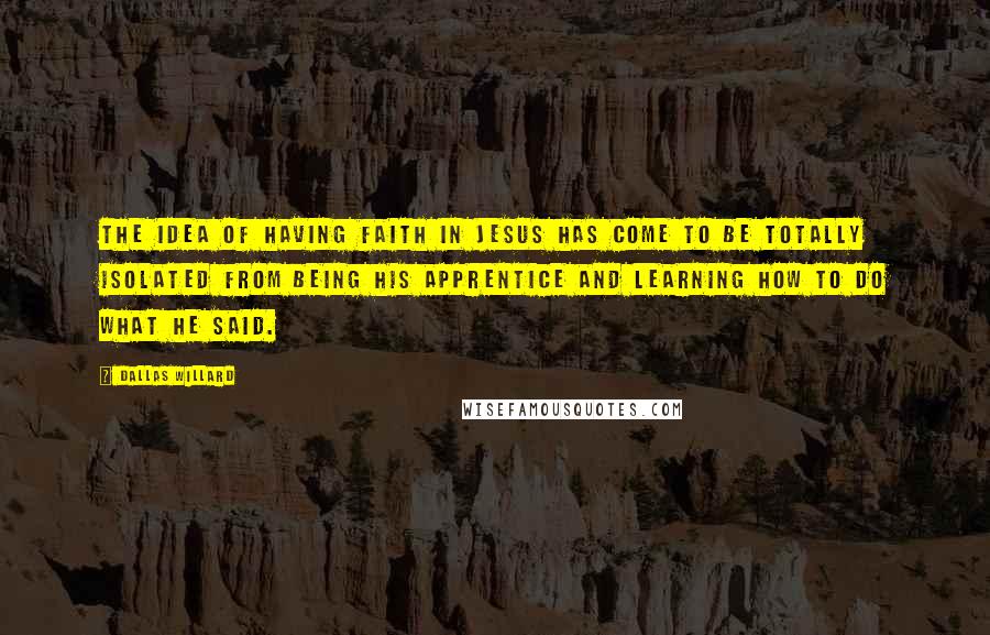 Dallas Willard Quotes: The idea of having faith in Jesus has come to be totally isolated from being his apprentice and learning how to do what he said.