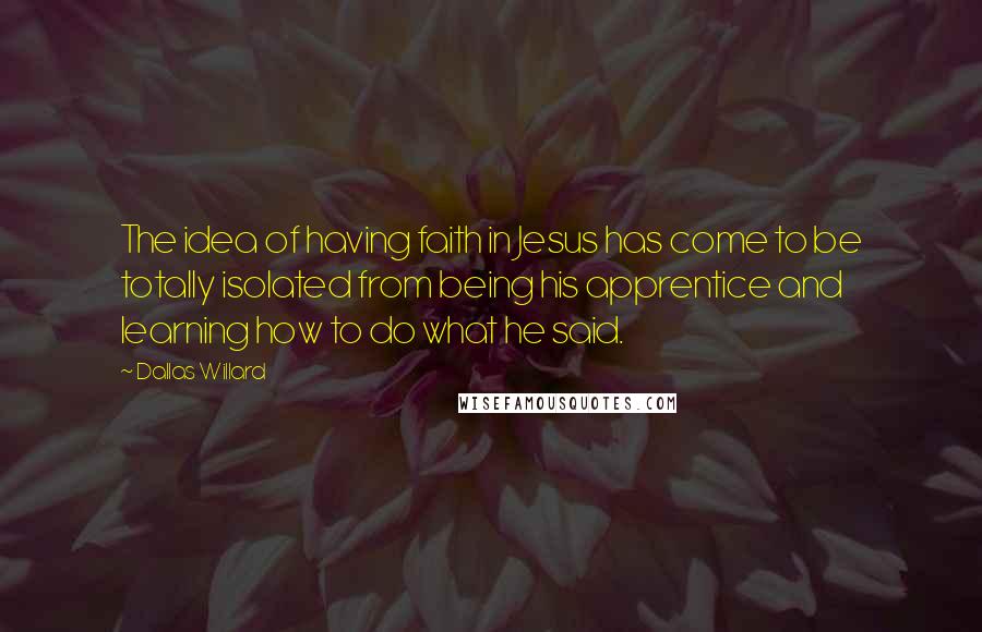 Dallas Willard Quotes: The idea of having faith in Jesus has come to be totally isolated from being his apprentice and learning how to do what he said.