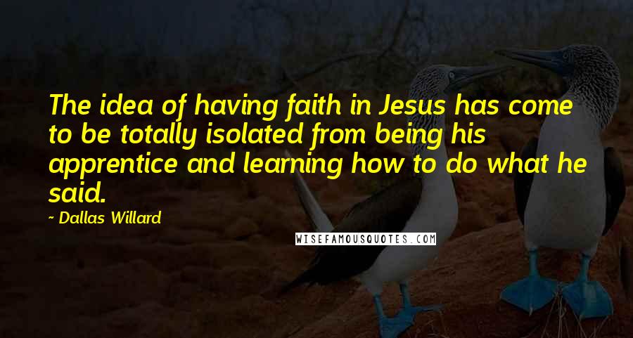 Dallas Willard Quotes: The idea of having faith in Jesus has come to be totally isolated from being his apprentice and learning how to do what he said.