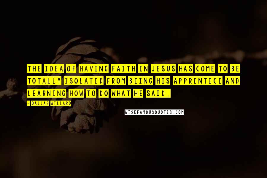 Dallas Willard Quotes: The idea of having faith in Jesus has come to be totally isolated from being his apprentice and learning how to do what he said.