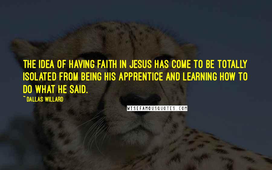 Dallas Willard Quotes: The idea of having faith in Jesus has come to be totally isolated from being his apprentice and learning how to do what he said.