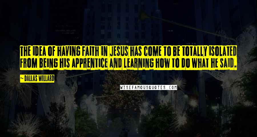 Dallas Willard Quotes: The idea of having faith in Jesus has come to be totally isolated from being his apprentice and learning how to do what he said.