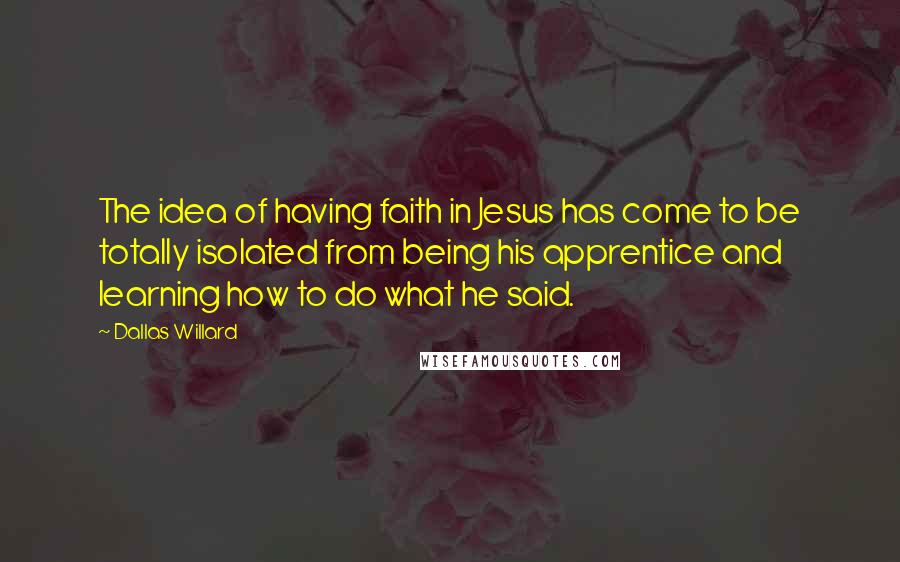 Dallas Willard Quotes: The idea of having faith in Jesus has come to be totally isolated from being his apprentice and learning how to do what he said.